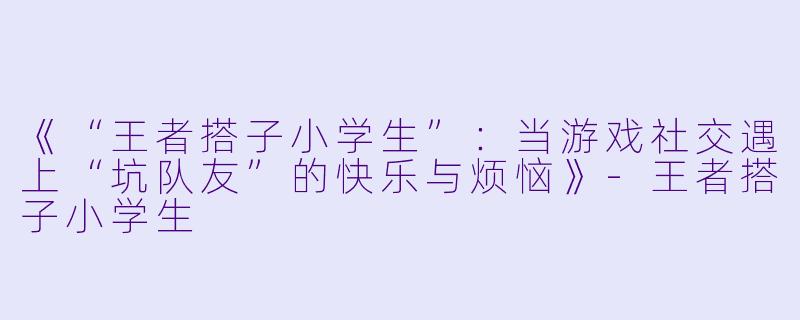 《“王者搭子小学生”：当游戏社交遇上“坑队友”的快乐与烦恼》-王者搭子小学生