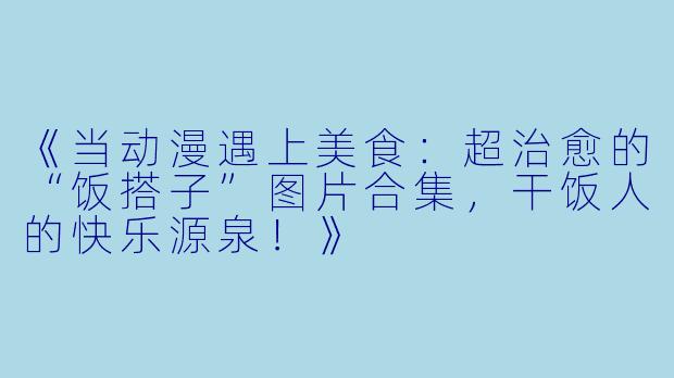 《当动漫遇上美食：超治愈的“饭搭子”图片合集，干饭人的快乐源泉！》