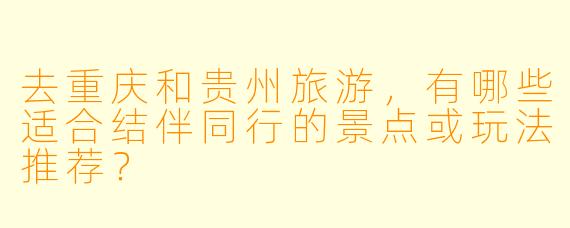 去重庆和贵州旅游,有哪些适合结伴同行的景点或玩法推荐?