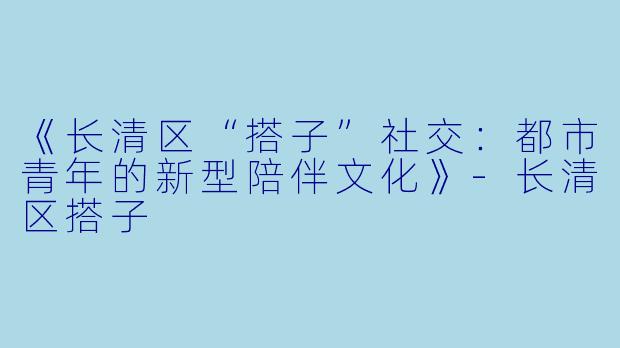 《长清区“搭子”社交：都市青年的新型陪伴文化》-长清区搭子