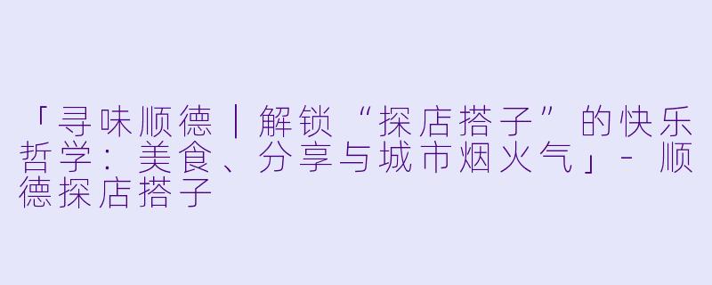 「寻味顺德｜解锁“探店搭子”的快乐哲学：美食、分享与城市烟火气」-顺德探店搭子