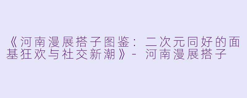 《河南漫展搭子图鉴：二次元同好的面基狂欢与社交新潮》-河南漫展搭子