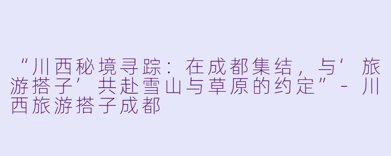 “川西秘境寻踪：在成都集结，与‘旅游搭子’共赴雪山与草原的约定”-川西旅游搭子成都