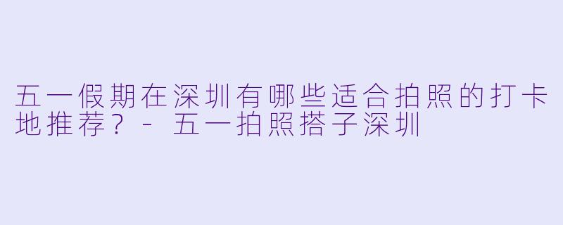 五一假期在深圳有哪些适合拍照的打卡地推荐？-五一拍照搭子深圳