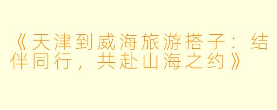 《天津到威海旅游搭子：结伴同行，共赴山海之约》