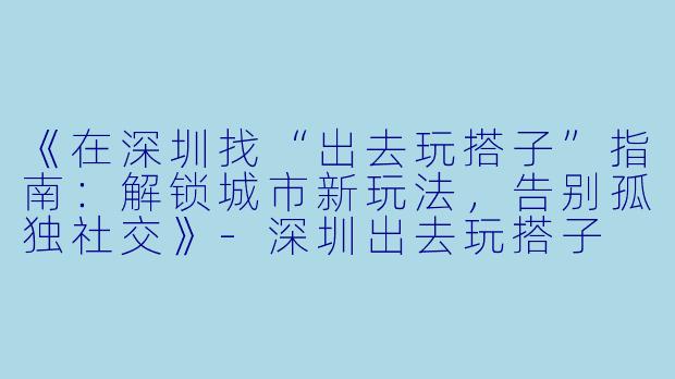 《在深圳找“出去玩搭子”指南：解锁城市新玩法，告别孤独社交》-深圳出去玩搭子