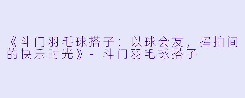 《斗门羽毛球搭子：以球会友，挥拍间的快乐时光》-斗门羽毛球搭子