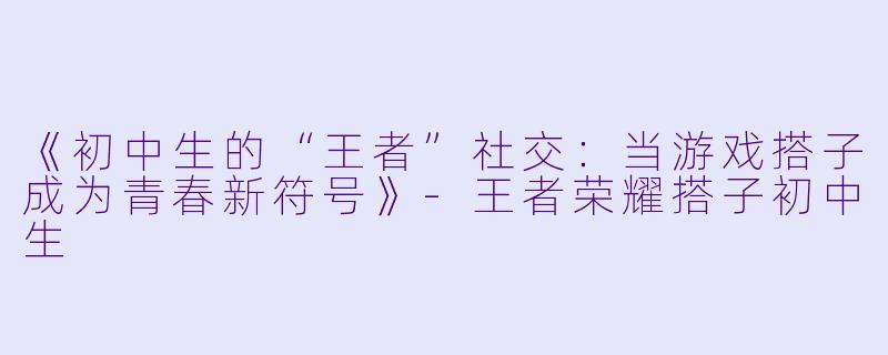 《初中生的“王者”社交：当游戏搭子成为青春新符号》-王者荣耀搭子初中生