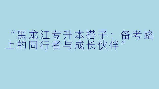 “黑龙江专升本搭子：备考路上的同行者与成长伙伴”