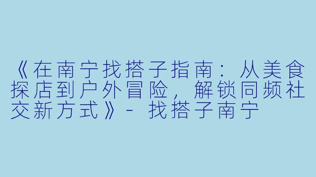 《在南宁找搭子指南：从美食探店到户外冒险，解锁同频社交新方式》-找搭子南宁