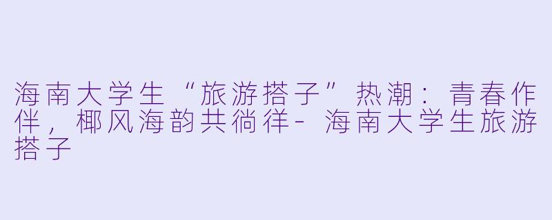 海南大学生“旅游搭子”热潮：青春作伴，椰风海韵共徜徉-海南大学生旅游搭子