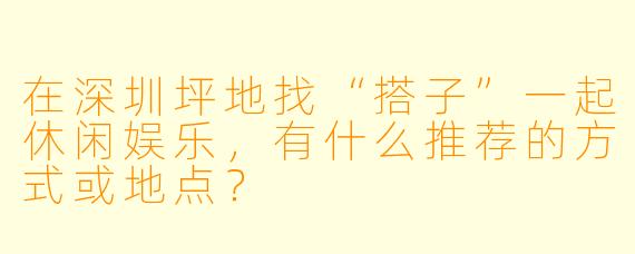在深圳坪地找“搭子”一起休闲娱乐，有什么推荐的方式或地点？