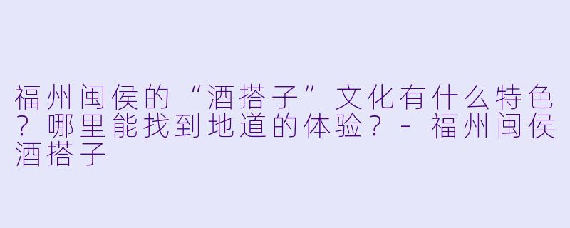 福州闽侯的“酒搭子”文化有什么特色？哪里能找到地道的体验？-福州闽侯酒搭子