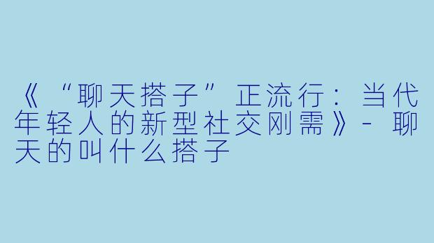 《“聊天搭子”正流行：当代年轻人的新型社交刚需》-聊天的叫什么搭子