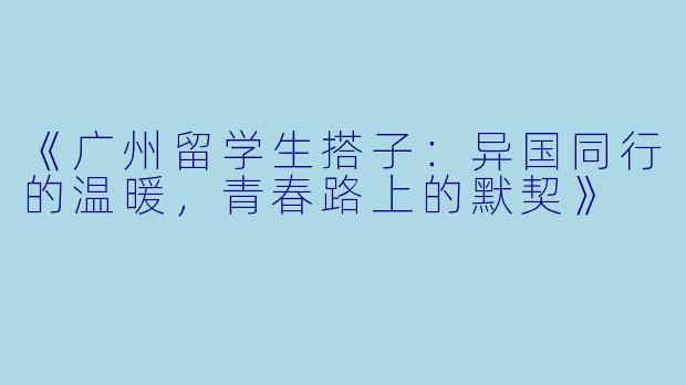 《广州留学生搭子：异国同行的温暖，青春路上的默契》