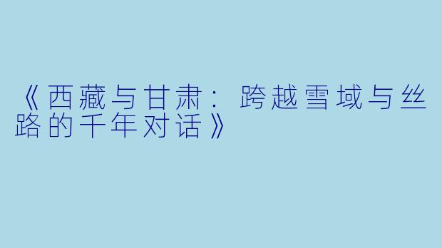《西藏与甘肃：跨越雪域与丝路的千年对话》
