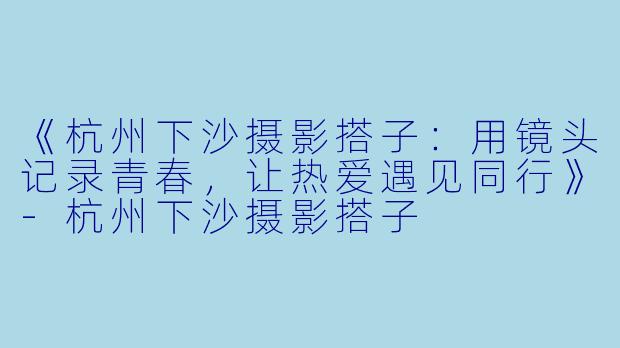 《杭州下沙摄影搭子：用镜头记录青春，让热爱遇见同行》-杭州下沙摄影搭子