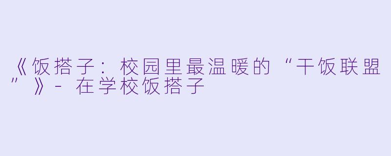 《饭搭子：校园里最温暖的“干饭联盟”》-在学校饭搭子