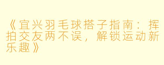 《宜兴羽毛球搭子指南：挥拍交友两不误，解锁运动新乐趣》