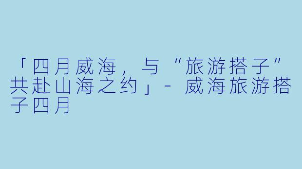 「四月威海，与“旅游搭子”共赴山海之约」-威海旅游搭子四月