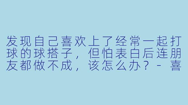 发现自己喜欢上了经常一起打球的球搭子，但怕表白后连朋友都做不成，该怎么办？-喜欢上球搭子