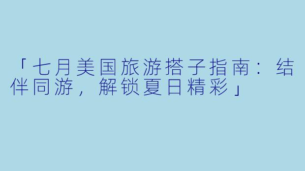 「七月美国旅游搭子指南：结伴同游，解锁夏日精彩」