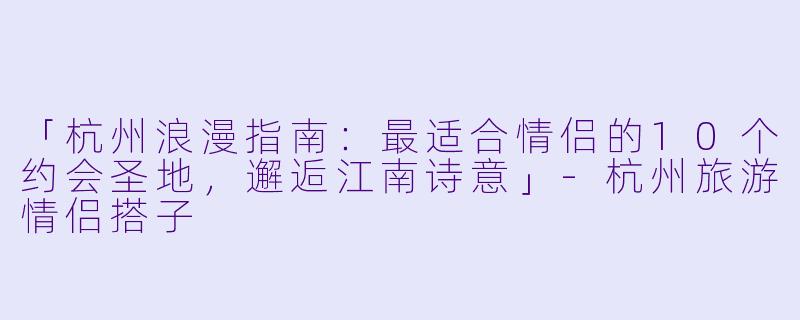 「杭州浪漫指南：最适合情侣的10个约会圣地，邂逅江南诗意」-杭州旅游情侣搭子