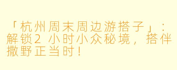 「杭州周末周边游搭子」：解锁2小时小众秘境，搭伴撒野正当时！