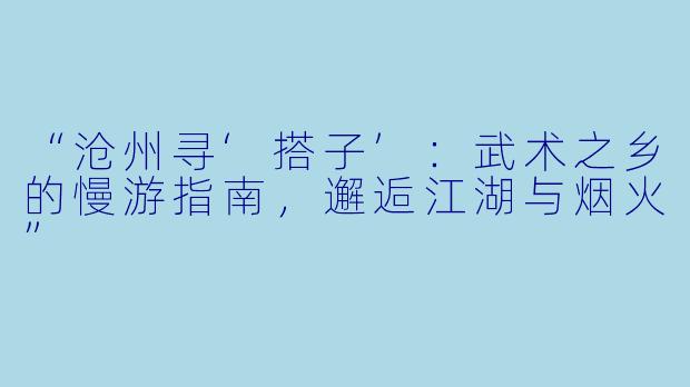 “沧州寻‘搭子’：武术之乡的慢游指南，邂逅江湖与烟火”