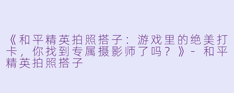 《和平精英拍照搭子：游戏里的绝美打卡，你找到专属摄影师了吗？》-和平精英拍照搭子