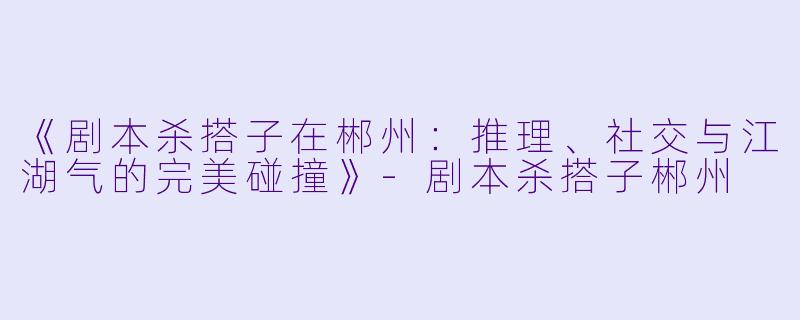 《剧本杀搭子在郴州：推理、社交与江湖气的完美碰撞》-剧本杀搭子郴州