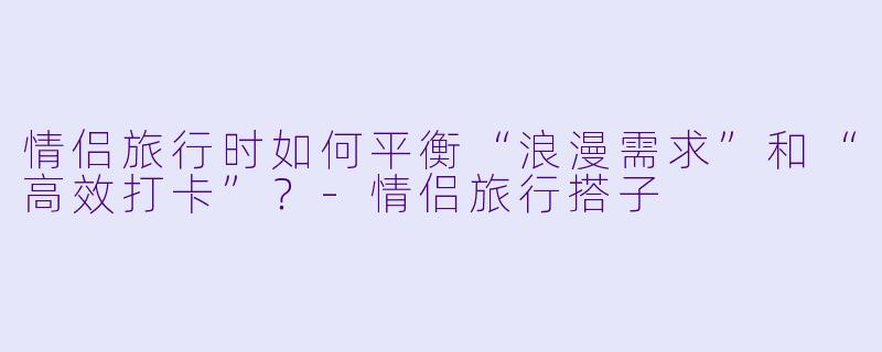 情侣旅行时如何平衡“浪漫需求”和“高效打卡”？-情侣旅行搭子