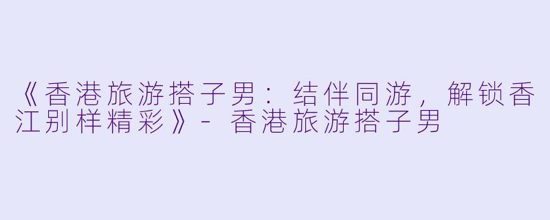 《香港旅游搭子男：结伴同游，解锁香江别样精彩》-香港旅游搭子男