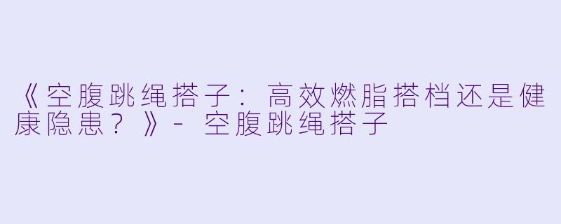 《空腹跳绳搭子：高效燃脂搭档还是健康隐患？》-空腹跳绳搭子