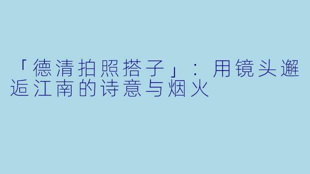 「德清拍照搭子」：用镜头邂逅江南的诗意与烟火