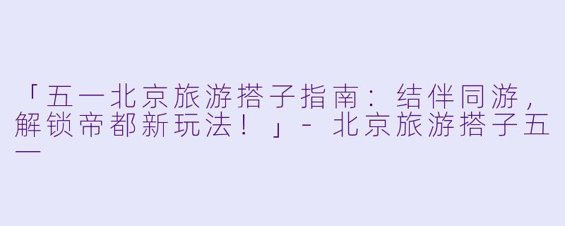 「五一北京旅游搭子指南：结伴同游，解锁帝都新玩法！」-北京旅游搭子五一
