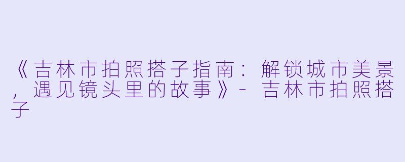 《吉林市拍照搭子指南：解锁城市美景，遇见镜头里的故事》-吉林市拍照搭子
