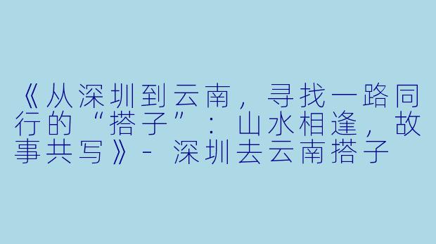 《从深圳到云南，寻找一路同行的“搭子”：山水相逢，故事共写》-深圳去云南搭子