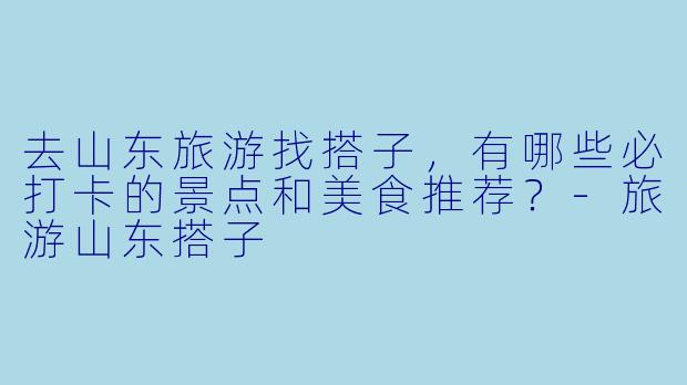 去山东旅游找搭子，有哪些必打卡的景点和美食推荐？-旅游山东搭子