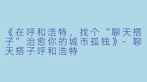《在呼和浩特，找个“聊天搭子”治愈你的城市孤独》-聊天搭子呼和浩特