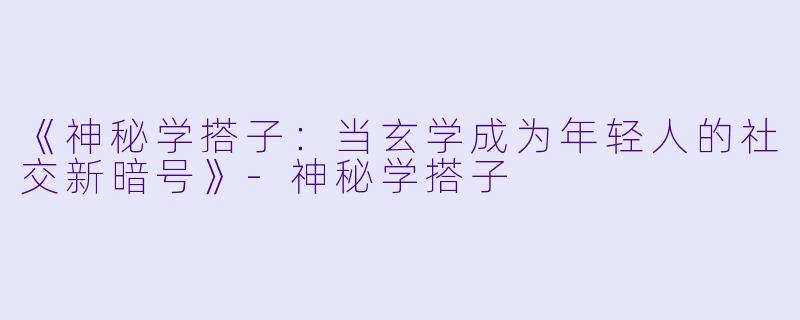 《神秘学搭子：当玄学成为年轻人的社交新暗号》-神秘学搭子