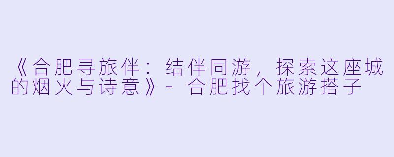 《合肥寻旅伴：结伴同游，探索这座城的烟火与诗意》