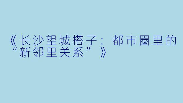 《长沙望城搭子：都市圈里的“新邻里关系”》