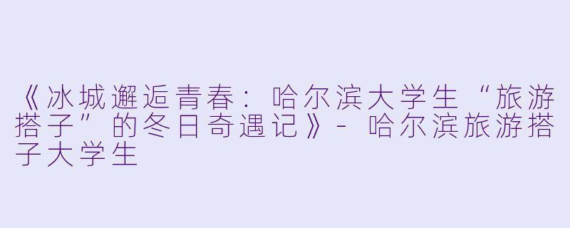 《冰城邂逅青春：哈尔滨大学生“旅游搭子”的冬日奇遇记》-哈尔滨旅游搭子大学生