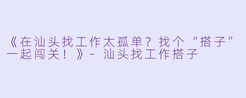 《在汕头找工作太孤单？找个“搭子”一起闯关！》-汕头找工作搭子