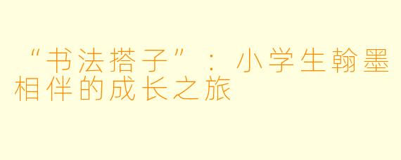 “书法搭子”：小学生翰墨相伴的成长之旅