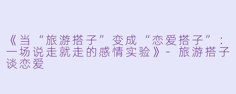 《当“旅游搭子”变成“恋爱搭子”：一场说走就走的感情实验》-旅游搭子谈恋爱