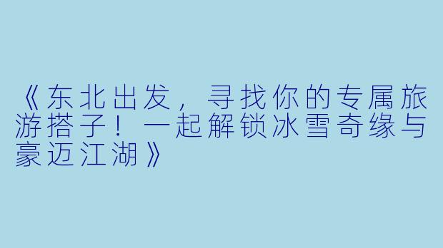 《东北出发，寻找你的专属旅游搭子！一起解锁冰雪奇缘与豪迈江湖》