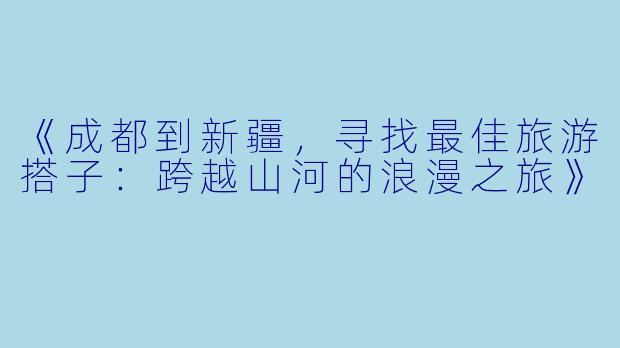 《成都到新疆，寻找最佳旅游搭子：跨越山河的浪漫之旅》