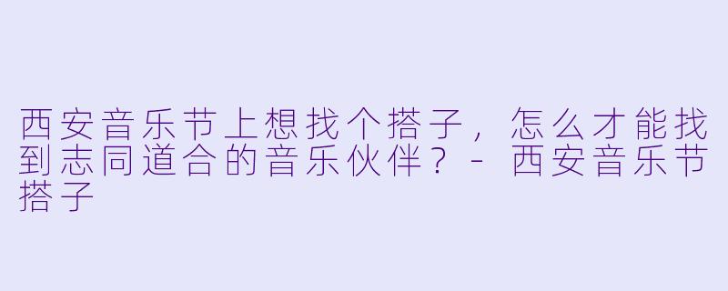 西安音乐节上想找个搭子，怎么才能找到志同道合的音乐伙伴？-西安音乐节搭子